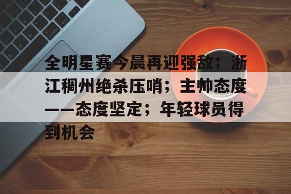 MK体育官网-全明星赛今晨再迎强敌；浙江稠州绝杀压哨；主帅态度——态度坚定；年轻球员得到机会的简单介绍