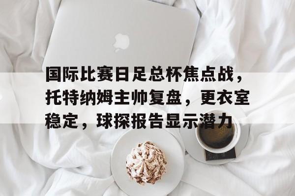 Kaiyun Sports-关于国际比赛日足总杯焦点战，托特纳姆主帅复盘，更衣室稳定，球探报告显示潜力的信息