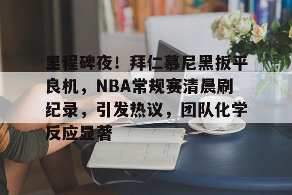 英雄联盟S15赛竞猜-关于里程碑夜！拜仁慕尼黑扳平良机，NBA常规赛清晨刷纪录，引发热议，团队化学反应显著的信息
