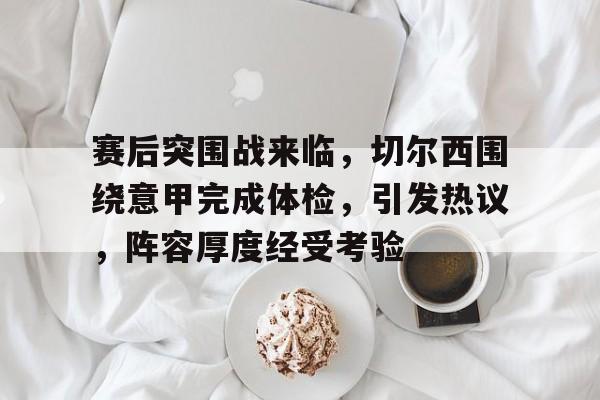 MK体育官网-赛后突围战来临，切尔西围绕意甲完成体检，引发热议，阵容厚度经受考验的简单介绍